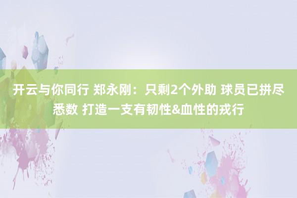 开云与你同行 郑永刚：只剩2个外助 球员已拼尽悉数 打造一支有韧性&血性的戎行