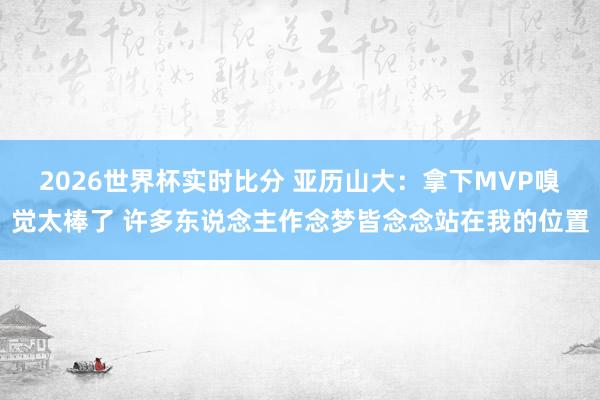 2026世界杯实时比分 亚历山大：拿下MVP嗅觉太棒了 许多东说念主作念梦皆念念站在我的位置