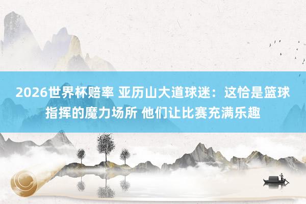 2026世界杯赔率 亚历山大道球迷：这恰是篮球指挥的魔力场所 他们让比赛充满乐趣