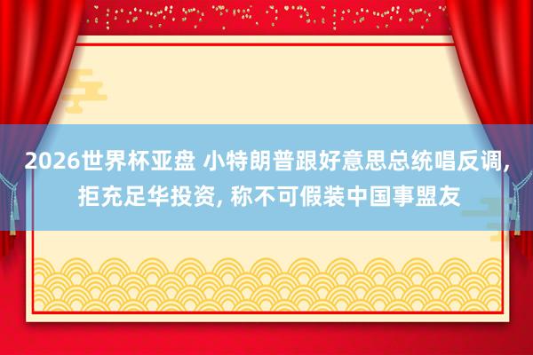 2026世界杯亚盘 小特朗普跟好意思总统唱反调， 拒充足华投资， 称不可假装中国事盟友