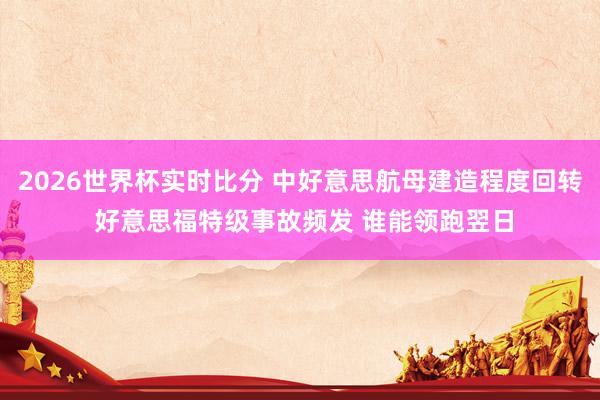 2026世界杯实时比分 中好意思航母建造程度回转 好意思福特级事故频发 谁能领跑翌日
