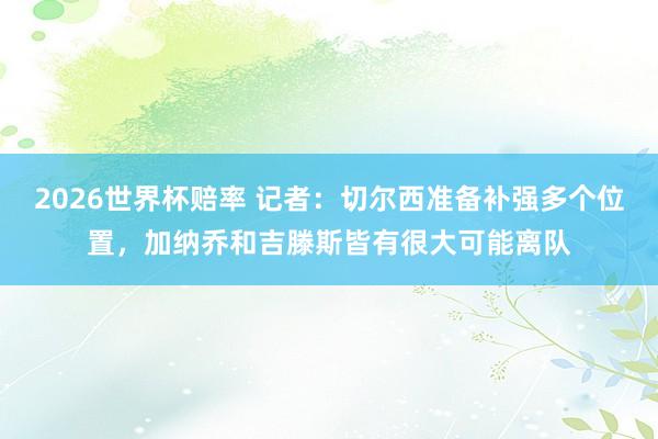 2026世界杯赔率 记者：切尔西准备补强多个位置，加纳乔和吉滕斯皆有很大可能离队