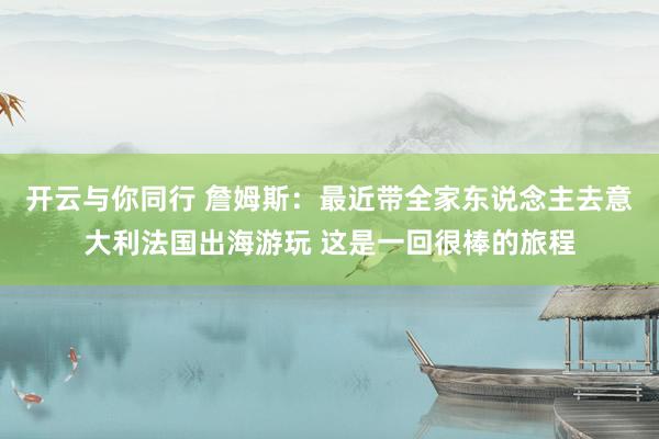 开云与你同行 詹姆斯：最近带全家东说念主去意大利法国出海游玩 这是一回很棒的旅程