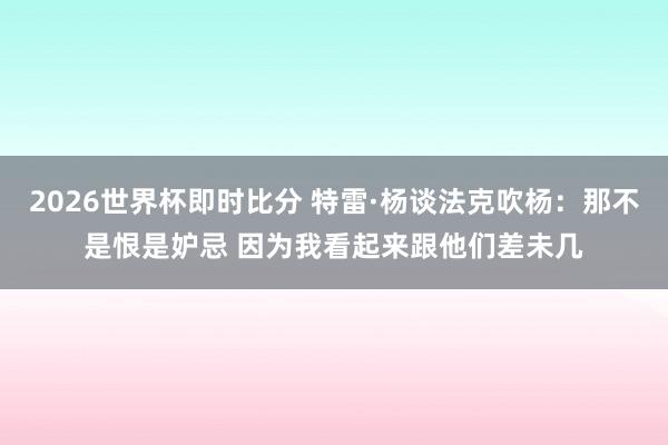 2026世界杯即时比分 特雷·杨谈法克吹杨：那不是恨是妒忌 因为我看起来跟他们差未几