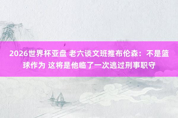 2026世界杯亚盘 老六谈文班推布伦森：不是篮球作为 这将是他临了一次逃过刑事职守