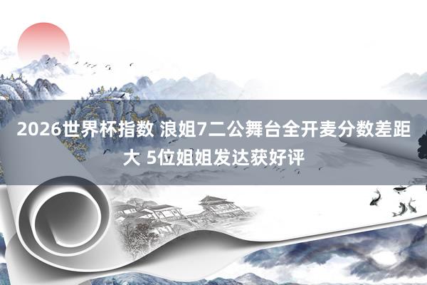 2026世界杯指数 浪姐7二公舞台全开麦分数差距大 5位姐姐发达获好评
