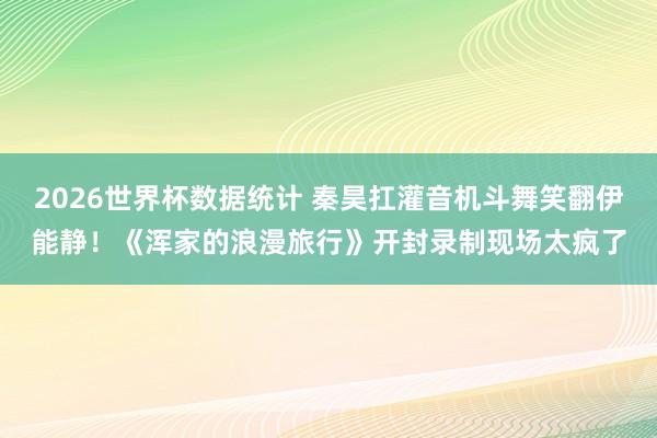 2026世界杯数据统计 秦昊扛灌音机斗舞笑翻伊能静！《浑家的浪漫旅行》开封录制现场太疯了