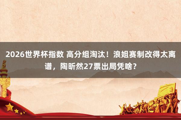 2026世界杯指数 高分组淘汰！浪姐赛制改得太离谱，陶昕然27票出局凭啥？