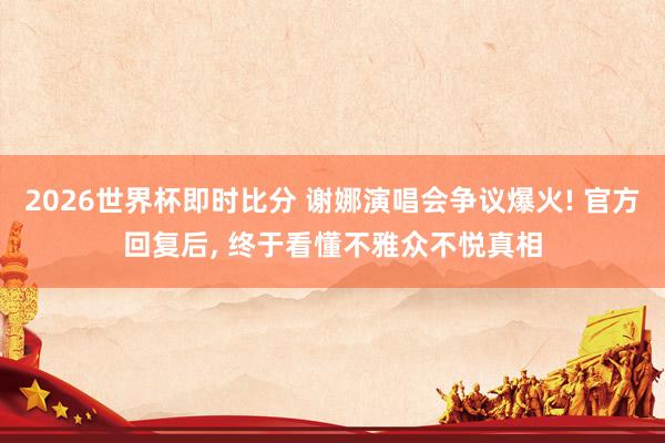 2026世界杯即时比分 谢娜演唱会争议爆火! 官方回复后， 终于看懂不雅众不悦真相