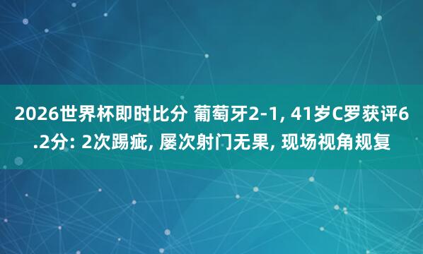 2026世界杯即时比分 葡萄牙2-1， 41岁C罗获评6.2分: 2次踢疵， 屡次射门无果， 现场视角规复