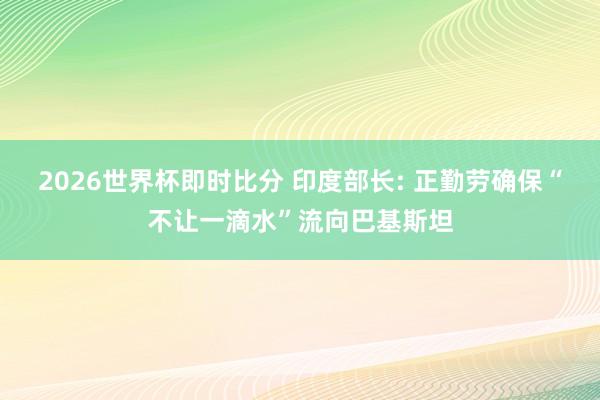 2026世界杯即时比分 印度部长: 正勤劳确保“不让一滴水”流向巴基斯坦