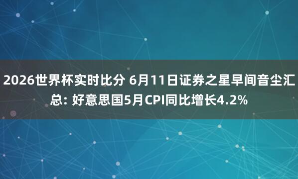 2026世界杯实时比分 6月11日证券之星早间音尘汇总: 好意思国5月CPI同比增长4.2%