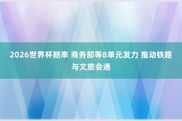 2026世界杯赔率 商务部等8单元发力 推动铁路与文旅会通