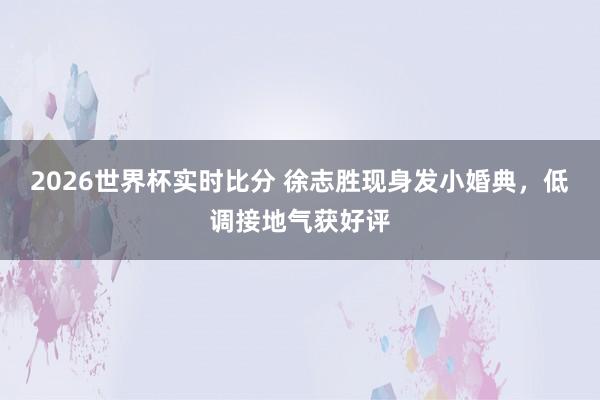 2026世界杯实时比分 徐志胜现身发小婚典，低调接地气获好评