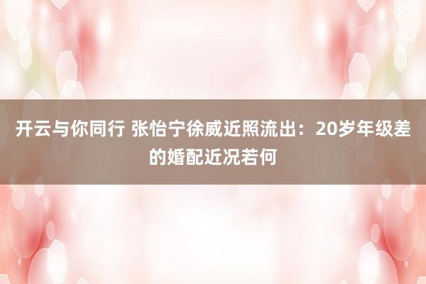 开云与你同行 张怡宁徐威近照流出：20岁年级差的婚配近况若何