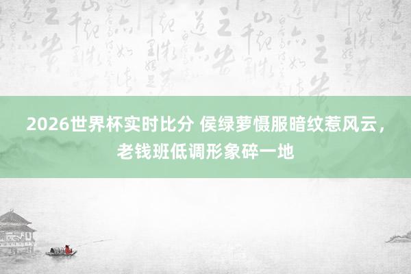 2026世界杯实时比分 侯绿萝慑服暗纹惹风云，老钱班低调形象碎一地