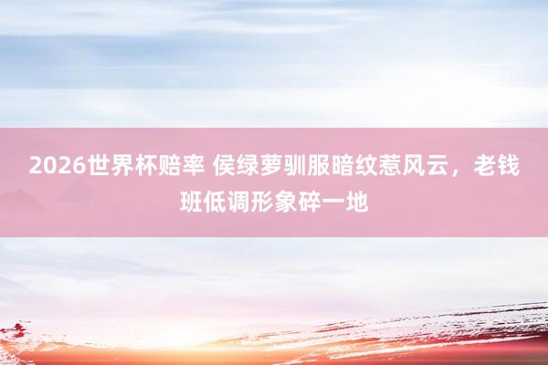 2026世界杯赔率 侯绿萝驯服暗纹惹风云，老钱班低调形象碎一地