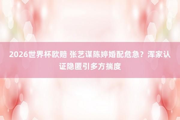 2026世界杯欧赔 张艺谋陈婷婚配危急？浑家认证隐匿引多方揣度