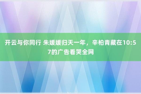 开云与你同行 朱媛媛归天一年，辛柏青藏在10:57的广告看哭全网