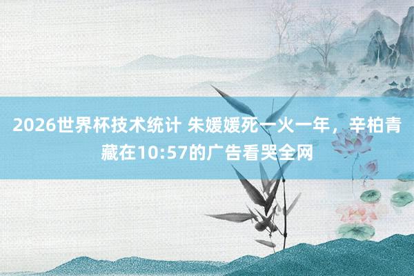 2026世界杯技术统计 朱媛媛死一火一年，辛柏青藏在10:57的广告看哭全网