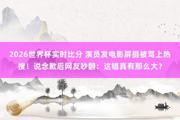 2026世界杯实时比分 演员发电影屏摄被骂上热搜！说念歉后网友吵翻：这错真有那么大？