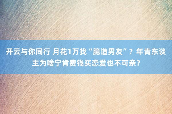 开云与你同行 月花1万找“臆造男友”？年青东谈主为啥宁肯费钱买恋爱也不可亲？