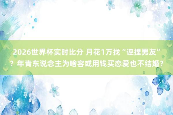 2026世界杯实时比分 月花1万找“诬捏男友”？年青东说念主为啥容或用钱买恋爱也不结婚？