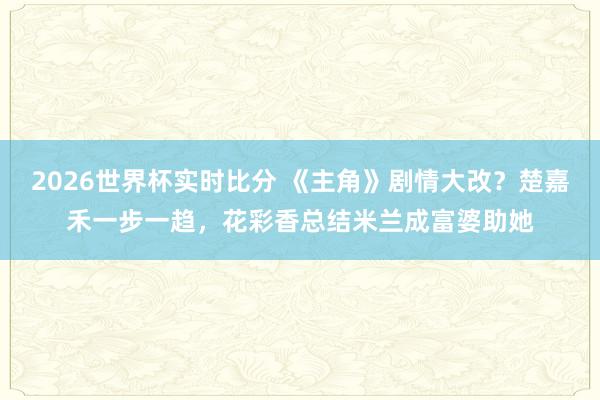 2026世界杯实时比分 《主角》剧情大改？楚嘉禾一步一趋，花彩香总结米兰成富婆助她