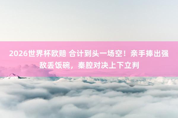 2026世界杯欧赔 合计到头一场空！亲手捧出强敌丢饭碗，秦腔对决上下立判