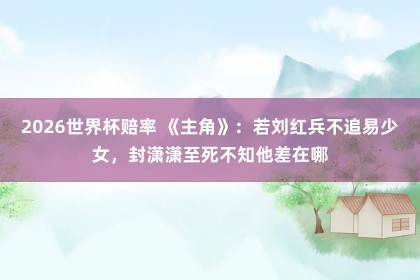 2026世界杯赔率 《主角》：若刘红兵不追易少女，封潇潇至死不知他差在哪
