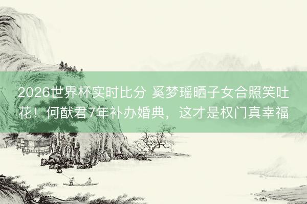 2026世界杯实时比分 奚梦瑶晒子女合照笑吐花！何猷君7年补办婚典，这才是权门真幸福