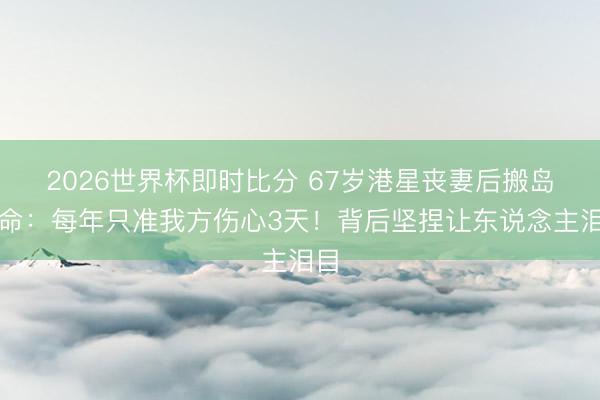 2026世界杯即时比分 67岁港星丧妻后搬岛活命：每年只准我方伤心3天！背后坚捏让东说念主泪目