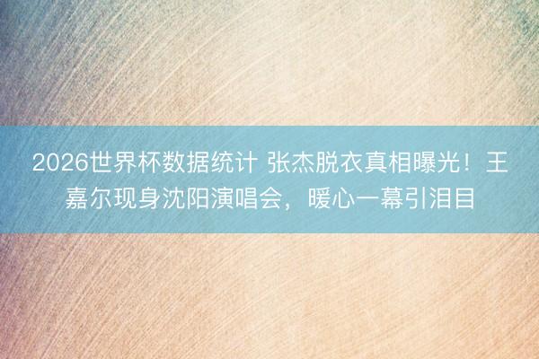 2026世界杯数据统计 张杰脱衣真相曝光！王嘉尔现身沈阳演唱会，暖心一幕引泪目