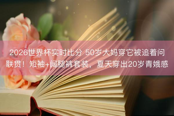 2026世界杯实时比分 50岁大妈穿它被追着问联贯！短袖+阔腿裤套装，夏天穿出20岁青娥感