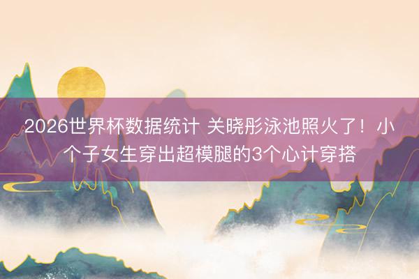 2026世界杯数据统计 关晓彤泳池照火了！小个子女生穿出超模腿的3个心计穿搭