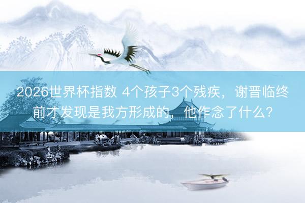 2026世界杯指数 4个孩子3个残疾,谢晋临终前才发现是我方形成的,他作念了什么?