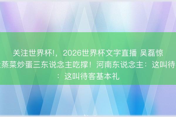关注世界杯!，2026世界杯文字直播 吴磊惊呼：一盘蒸菜炒蛋三东说念主吃撑！河南东说念主：这叫待客基本礼