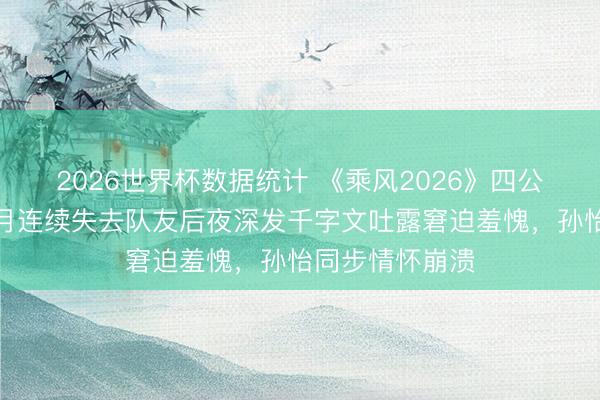 2026世界杯数据统计 《乘风2026》四公淘汰风云：张月连续失去队友后夜深发千字文吐露窘迫羞愧，孙怡同步情怀崩溃