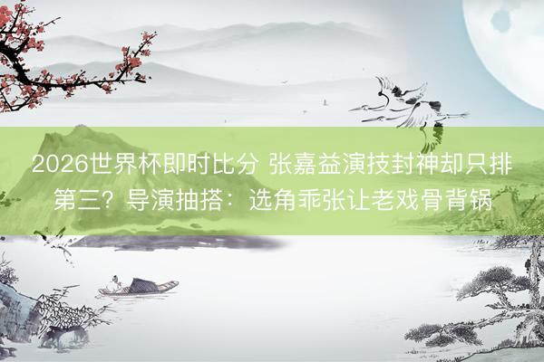 2026世界杯即时比分 张嘉益演技封神却只排第三？导演抽搭：选角乖张让老戏骨背锅