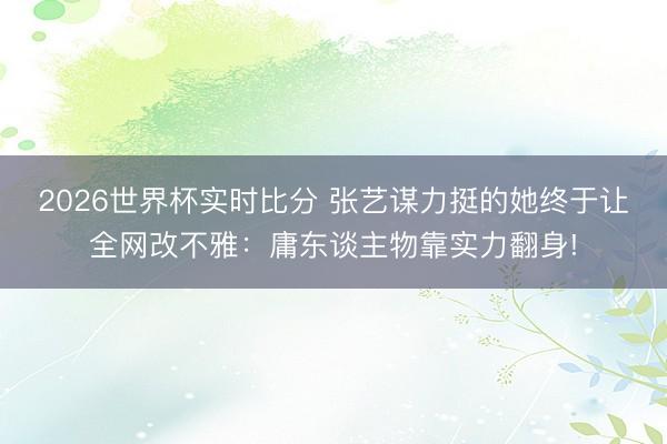 2026世界杯实时比分 张艺谋力挺的她终于让全网改不雅:庸东谈主物靠实力翻身!