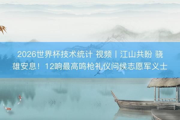 2026世界杯技术统计 视频丨江山共盼 骁雄安息！12响最高鸣枪礼仪问候志愿军义士