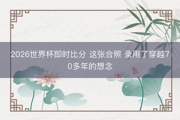 2026世界杯即时比分 这张合照 录用了穿越70多年的想念
