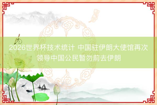 2026世界杯技术统计 中国驻伊朗大使馆再次领导中国公民暂勿前去伊朗