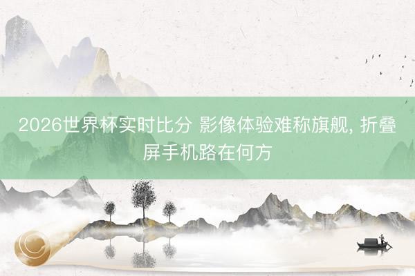 2026世界杯实时比分 影像体验难称旗舰， 折叠屏手机路在何方