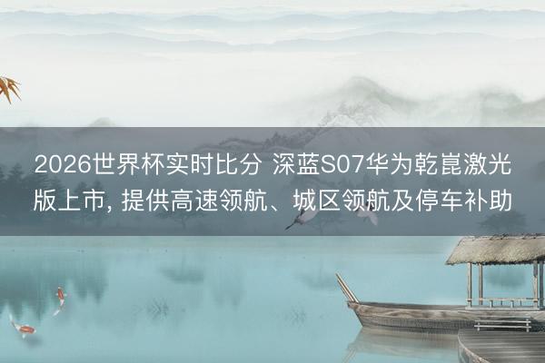 2026世界杯实时比分 深蓝S07华为乾崑激光版上市， 提供高速领航、城区领航及停车补助