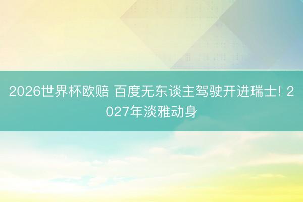 2026世界杯欧赔 百度无东谈主驾驶开进瑞士! 2027年淡雅动身