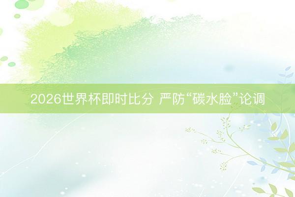 2026世界杯即时比分 严防“碳水脸”论调