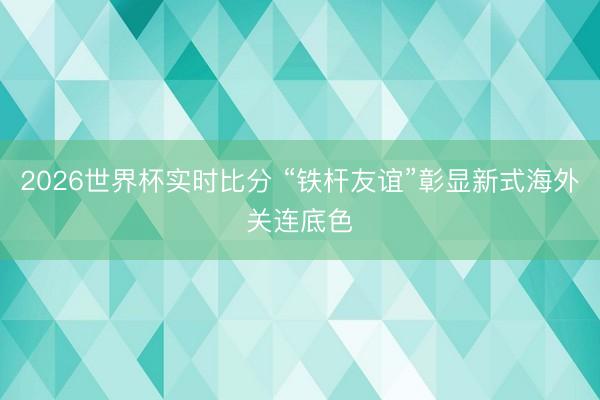 2026世界杯实时比分 “铁杆友谊”彰显新式海外关连底色