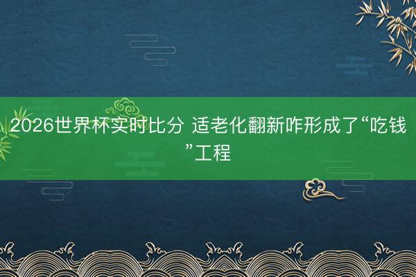 2026世界杯实时比分 适老化翻新咋形成了“吃钱”工程