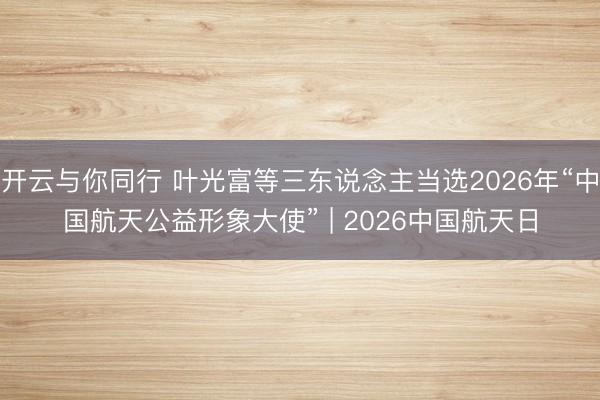 开云与你同行 叶光富等三东说念主当选2026年“中国航天公益形象大使” | 2026中国航天日
